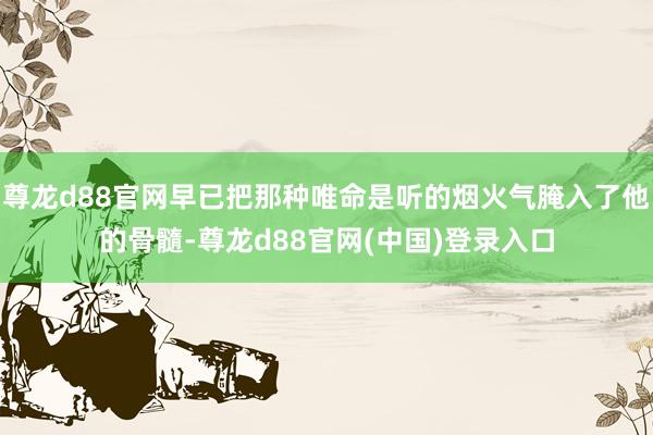 尊龙d88官网早已把那种唯命是听的烟火气腌入了他的骨髓-尊龙d88官网(中国)登录入口