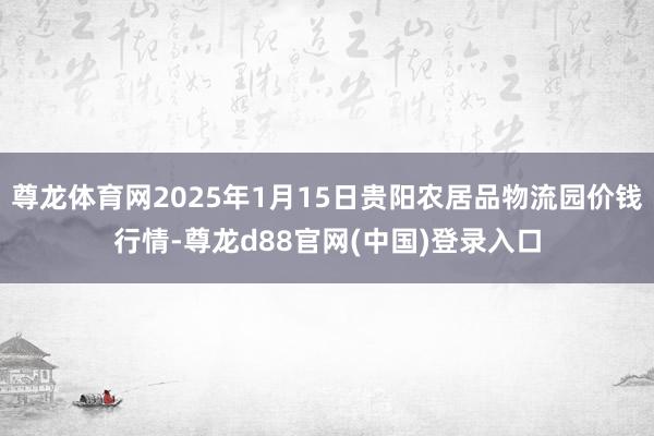 尊龙体育网2025年1月15日贵阳农居品物流园价钱行情-尊龙d88官网(中国)登录入口