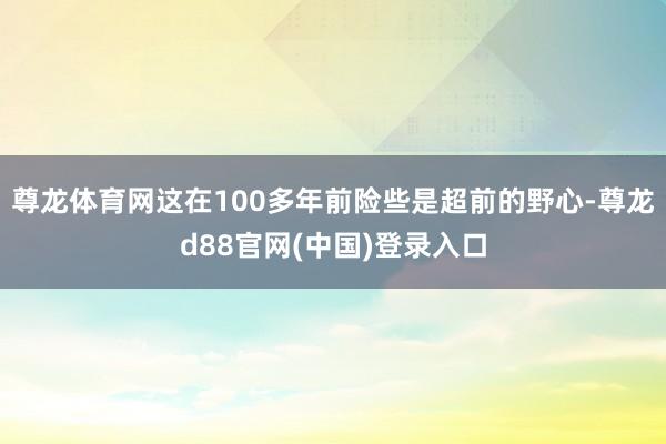 尊龙体育网这在100多年前险些是超前的野心-尊龙d88官网(中国)登录入口