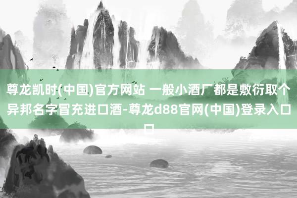 尊龙凯时(中国)官方网站 一般小酒厂都是敷衍取个异邦名字冒充进口酒-尊龙d88官网(中国)登录入口