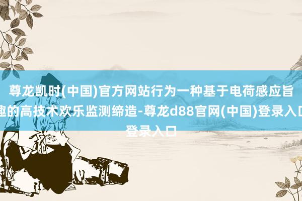尊龙凯时(中国)官方网站行为一种基于电荷感应旨趣的高技术欢乐监测缔造-尊龙d88官网(中国)登录入口