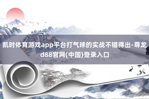 凯时体育游戏app平台打气球的实战不错得出-尊龙d88官网(中国)登录入口