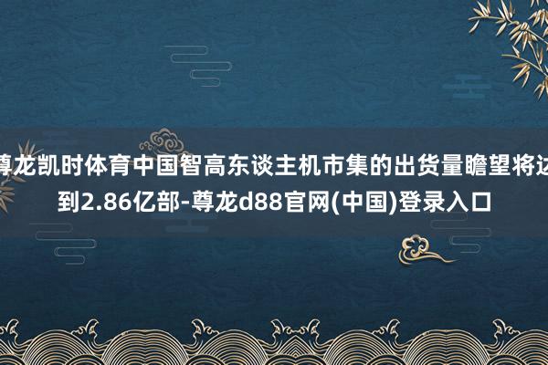 尊龙凯时体育中国智高东谈主机市集的出货量瞻望将达到2.86亿部-尊龙d88官网(中国)登录入口