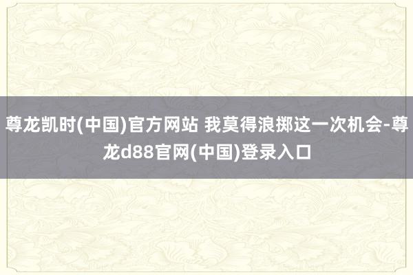 尊龙凯时(中国)官方网站 我莫得浪掷这一次机会-尊龙d88官网(中国)登录入口
