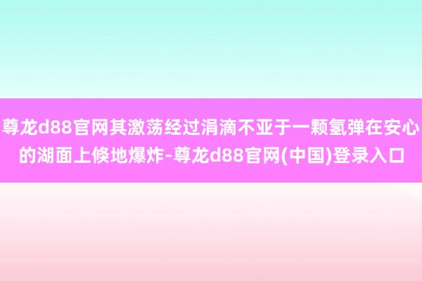 尊龙d88官网其激荡经过涓滴不亚于一颗氢弹在安心的湖面上倏地爆炸-尊龙d88官网(中国)登录入口