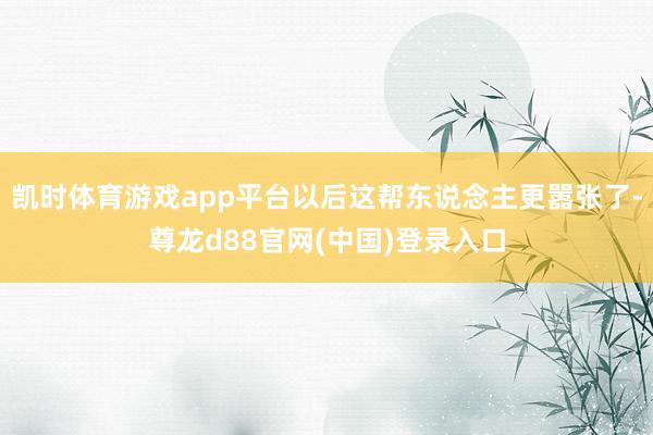 凯时体育游戏app平台以后这帮东说念主更嚣张了-尊龙d88官网(中国)登录入口