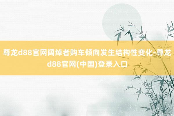 尊龙d88官网阔绰者购车倾向发生结构性变化-尊龙d88官网(中国)登录入口