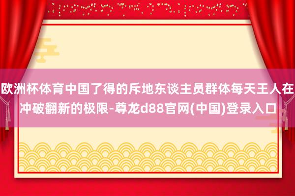 欧洲杯体育中国了得的斥地东谈主员群体每天王人在冲破翻新的极限-尊龙d88官网(中国)登录入口