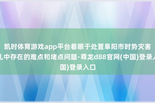 凯时体育游戏app平台着眼于处置阜阳市时势灾害驻扎中存在的难点和堵点问题-尊龙d88官网(中国)登录入口