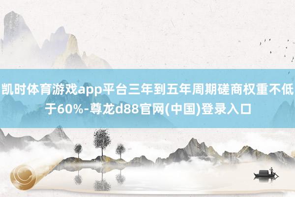 凯时体育游戏app平台三年到五年周期磋商权重不低于60%-尊龙d88官网(中国)登录入口