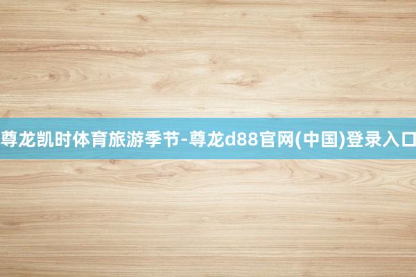 尊龙凯时体育旅游季节-尊龙d88官网(中国)登录入口