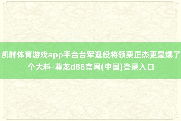 凯时体育游戏app平台台军退役将领栗正杰更是爆了个大料-尊龙d88官网(中国)登录入口