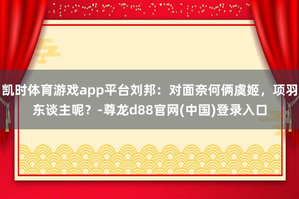 凯时体育游戏app平台刘邦：对面奈何俩虞姬，项羽东谈主呢？-尊龙d88官网(中国)登录入口