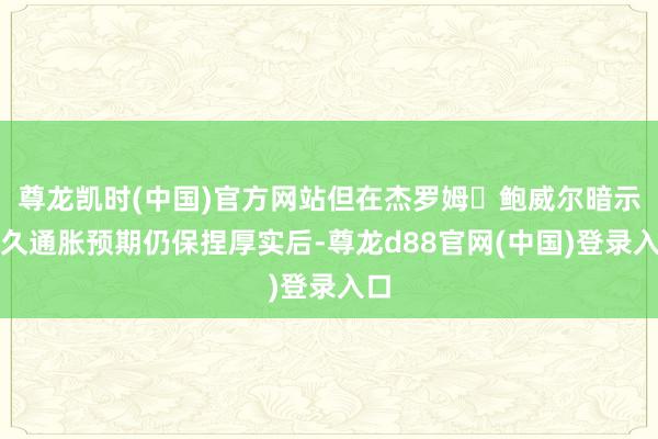 尊龙凯时(中国)官方网站但在杰罗姆・鲍威尔暗示恒久通胀预期仍保捏厚实后-尊龙d88官网(中国)登录入口