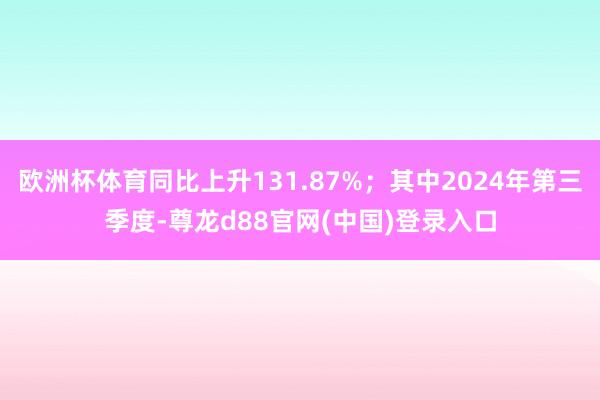欧洲杯体育同比上升131.87%;其中2024年第三季度-尊龙d88官网(中国)登录入口