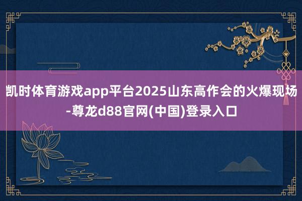 凯时体育游戏app平台2025山东高作会的火爆现场-尊龙d88官网(中国)登录入口