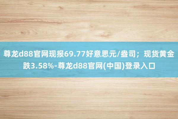 尊龙d88官网现报69.77好意思元/盎司；现货黄金跌3.58%-尊龙d88官网(中国)登录入口