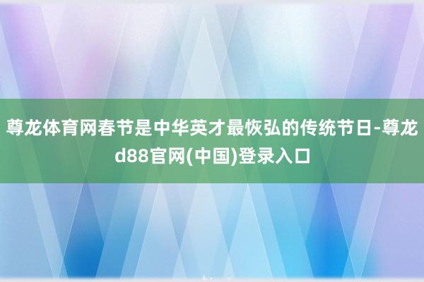 尊龙体育网春节是中华英才最恢弘的传统节日-尊龙d88官网(中国)登录入口