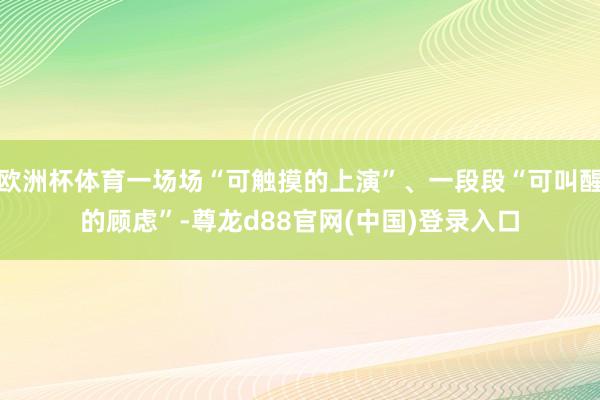 欧洲杯体育一场场“可触摸的上演”、一段段“可叫醒的顾虑”-尊龙d88官网(中国)登录入口