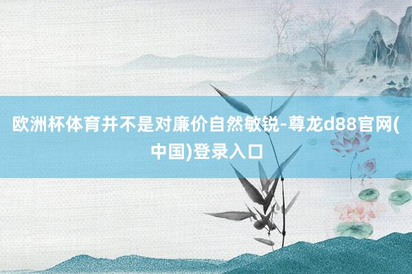 欧洲杯体育并不是对廉价自然敏锐-尊龙d88官网(中国)登录入口