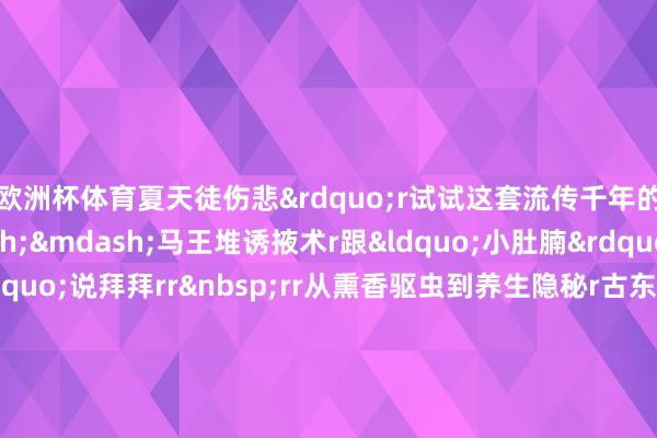 欧洲杯体育夏天徒伤悲”r试试这套流传千年的健身隐秘r——马王堆诱掖术r跟“小肚腩”“拜拜肉”说拜拜rr rr从熏香驱虫到养生隐秘r古东说念主的智谋r放到今天依然受用r但愿公共能从平时的小事作念起r疼爱卫生r养成好风俗r扫数看管咱们的健康r r r r r监制丨唐怡 制片东说念主丨毕磊 案牍丨王楠 视觉丨李承章 技巧丨蔡子旭 审校丨朱冬梅 肖大贵 统筹丨刘莹 戴广宇 尽头鸣谢丨南越王博物院 总台广东总站 中国文物报社 教导单元丨国度文物局 r(央视新闻客户端)rr -尊龙d88官网(中国)登录入口