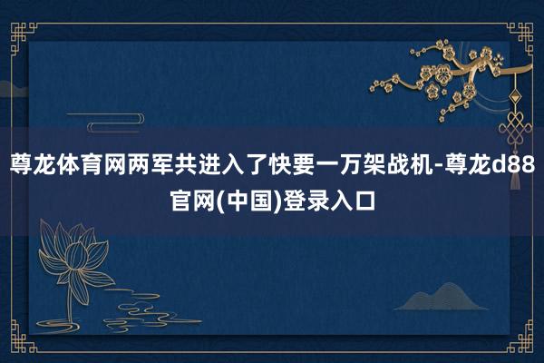 尊龙体育网两军共进入了快要一万架战机-尊龙d88官网(中国)登录入口