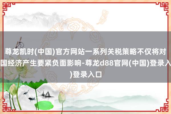 尊龙凯时(中国)官方网站一系列关税策略不仅将对德国经济产生要紧负面影响-尊龙d88官网(中国)登录入口