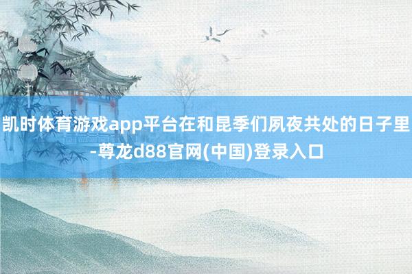 凯时体育游戏app平台在和昆季们夙夜共处的日子里-尊龙d88官网(中国)登录入口