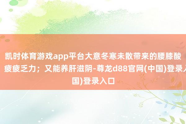 凯时体育游戏app平台大意冬寒未散带来的腰膝酸软、疲疲乏力;又能养肝滋阴-尊龙d88官网(中国)登录入口