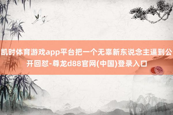 凯时体育游戏app平台把一个无辜新东说念主逼到公开回怼-尊龙d88官网(中国)登录入口