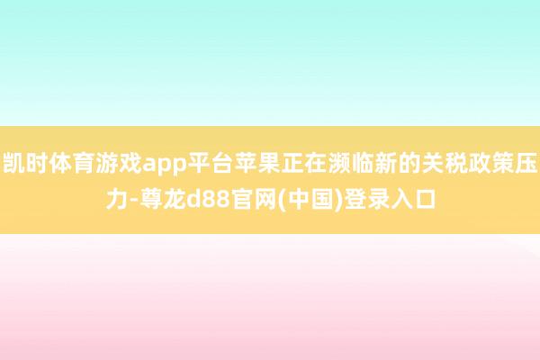 凯时体育游戏app平台苹果正在濒临新的关税政策压力-尊龙d88官网(中国)登录入口