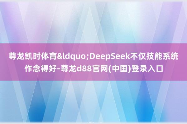 尊龙凯时体育&ldquo;DeepSeek不仅技能系统作念得好-尊龙d88官网(中国)登录入口