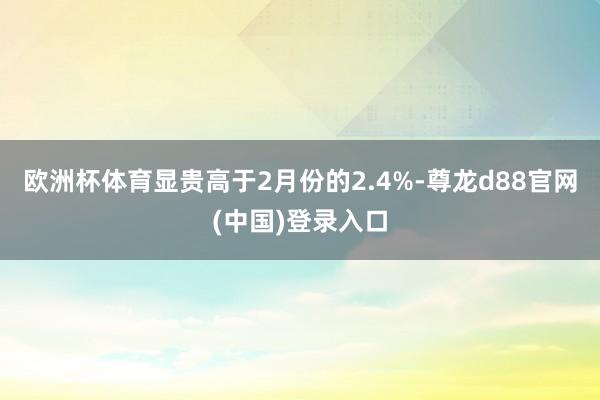 欧洲杯体育显贵高于2月份的2.4%-尊龙d88官网(中国)登录入口