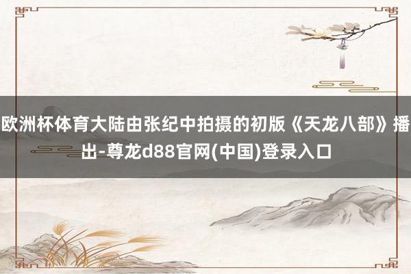欧洲杯体育大陆由张纪中拍摄的初版《天龙八部》播出-尊龙d88官网(中国)登录入口