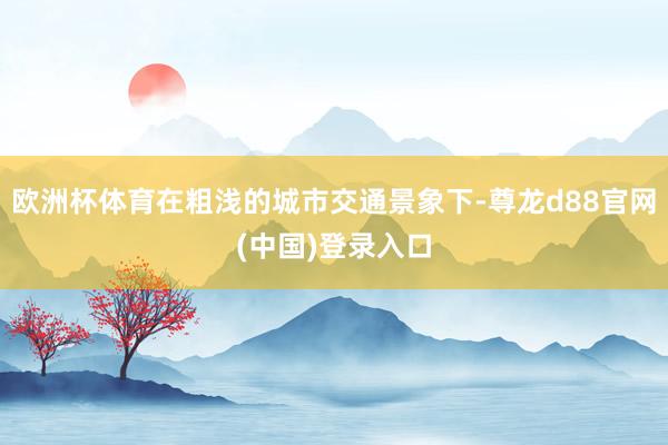 欧洲杯体育在粗浅的城市交通景象下-尊龙d88官网(中国)登录入口