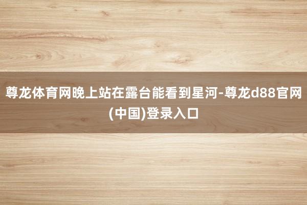 尊龙体育网晚上站在露台能看到星河-尊龙d88官网(中国)登录入口