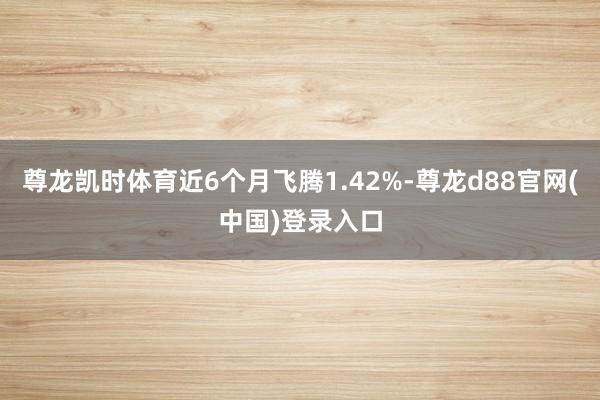 尊龙凯时体育近6个月飞腾1.42%-尊龙d88官网(中国)登录入口