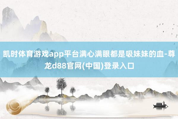 凯时体育游戏app平台满心满眼都是吸妹妹的血-尊龙d88官网(中国)登录入口