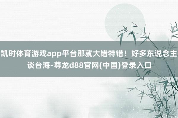 凯时体育游戏app平台那就大错特错！好多东说念主谈台海-尊龙d88官网(中国)登录入口