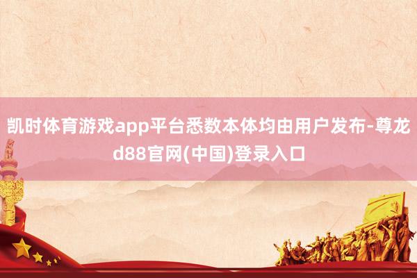 凯时体育游戏app平台悉数本体均由用户发布-尊龙d88官网(中国)登录入口