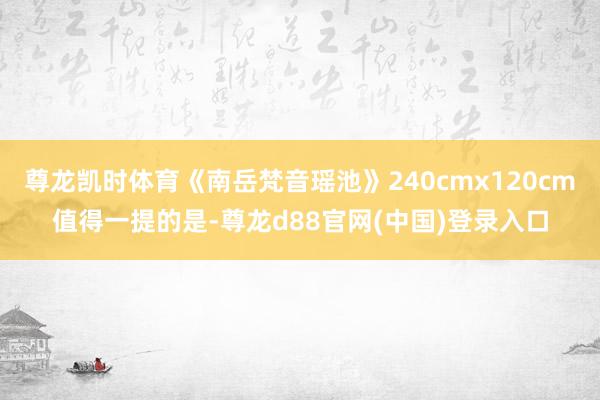尊龙凯时体育《南岳梵音瑶池》240cmx120cm值得一提的是-尊龙d88官网(中国)登录入口