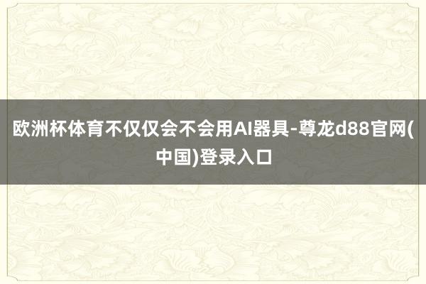 欧洲杯体育不仅仅会不会用AI器具-尊龙d88官网(中国)登录入口