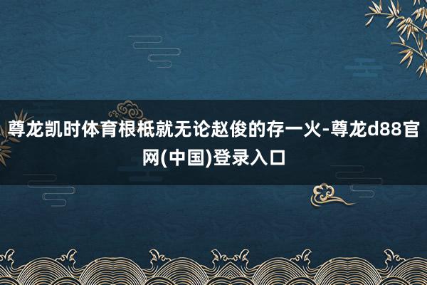 尊龙凯时体育根柢就无论赵俊的存一火-尊龙d88官网(中国)登录入口