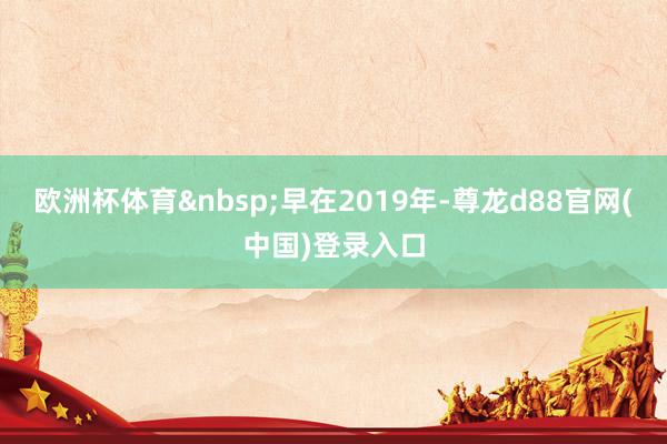欧洲杯体育&nbsp;早在2019年-尊龙d88官网(中国)登录入口