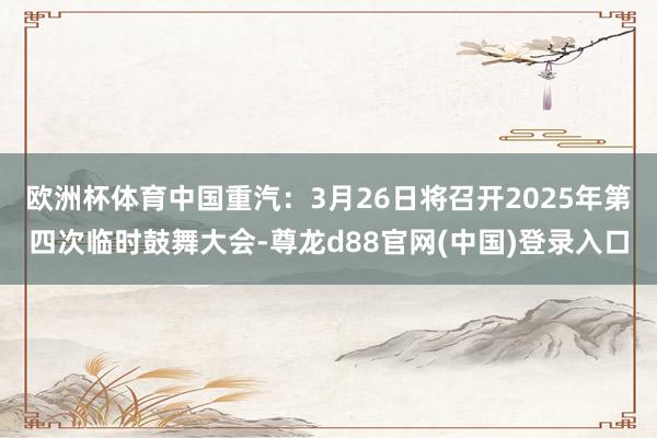 欧洲杯体育中国重汽：3月26日将召开2025年第四次临时鼓舞大会-尊龙d88官网(中国)登录入口