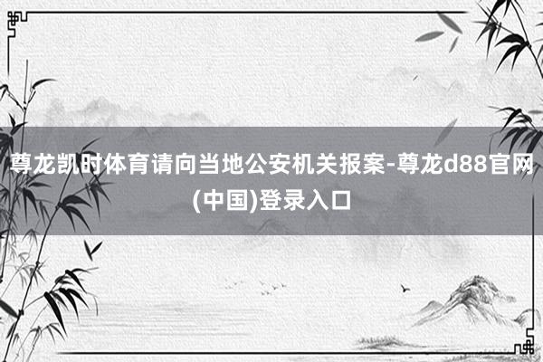 尊龙凯时体育请向当地公安机关报案-尊龙d88官网(中国)登录入口