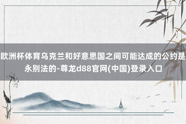欧洲杯体育乌克兰和好意思国之间可能达成的公约是永别法的-尊龙d88官网(中国)登录入口