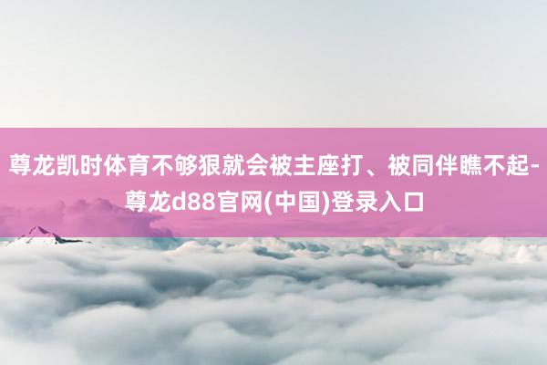 尊龙凯时体育不够狠就会被主座打、被同伴瞧不起-尊龙d88官网(中国)登录入口