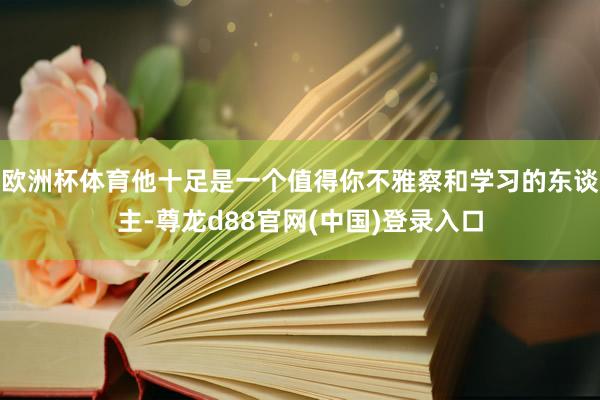 欧洲杯体育他十足是一个值得你不雅察和学习的东谈主-尊龙d88官网(中国)登录入口