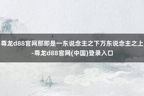 尊龙d88官网那即是一东说念主之下万东说念主之上-尊龙d88官网(中国)登录入口